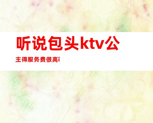 听说包头ktv公主得服务费很高(包头KTV公主联系方式)