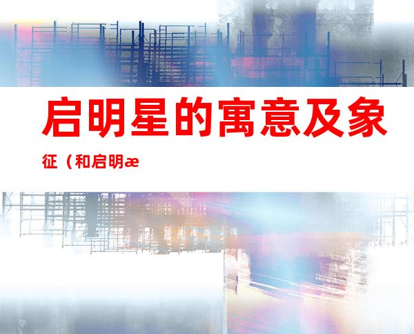 启明星的寓意及象征(和启明星寓意相关的口号)