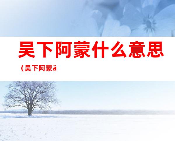 吴下阿蒙什么意思(吴下阿蒙什么意思孙权劝学)