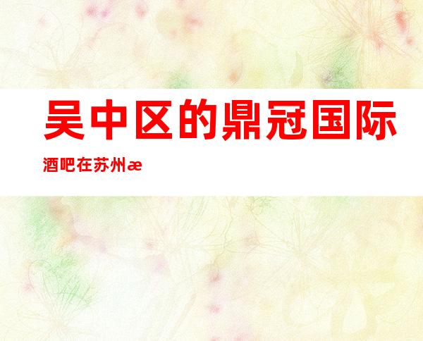吴中区的鼎冠国际酒吧在苏州是我遥不可及的梦想好耍预订