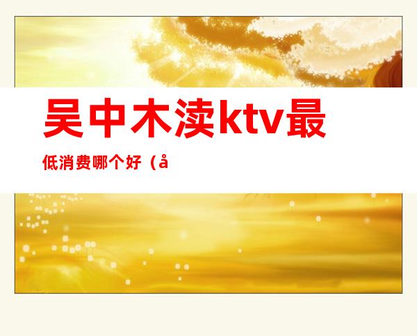 吴中木渎ktv最低消费哪个好(吴中木渎ktv可以做)