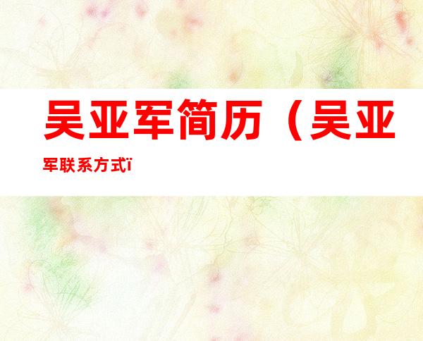 吴亚军简历(吴亚军联系方式)