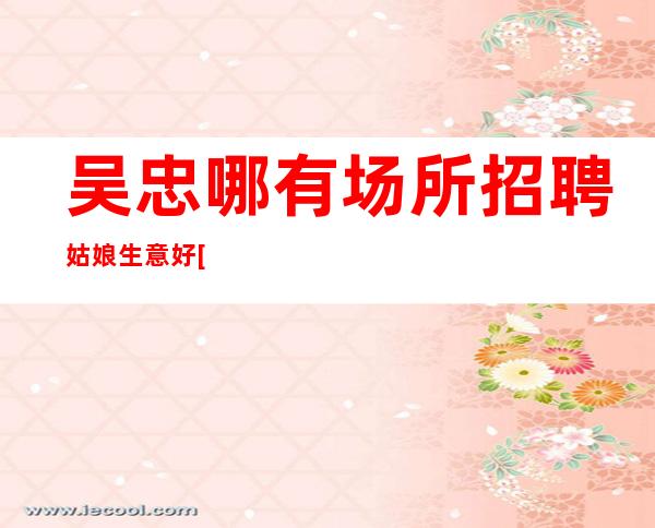 吴忠哪有场所招聘姑娘生意好[高薪无任何费用]