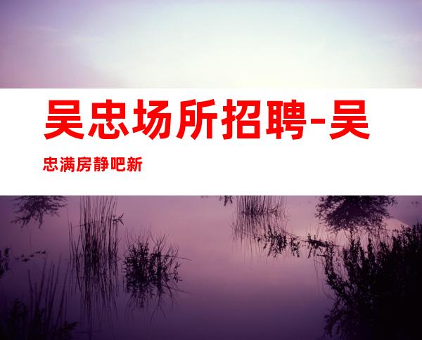 吴忠场所招聘-吴忠满房静吧新开业找场的来