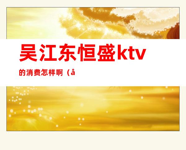 吴江东恒盛ktv的消费怎样啊(吴江东恒盛ktv的消费怎样啊多少)