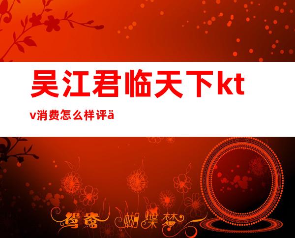 吴江君临天下ktv消费怎么样评价(吴江君临天下ktv正规吗)