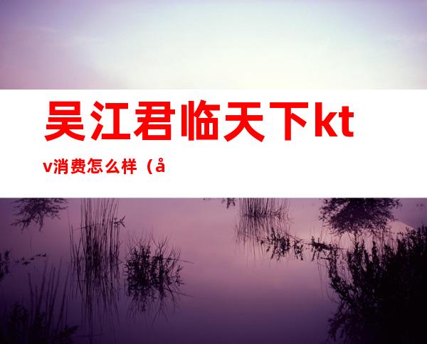 吴江君临天下ktv消费怎么样(吴江君临天下ktv消费怎么样)