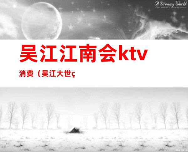吴江江南会ktv消费（吴江大世界ktv）