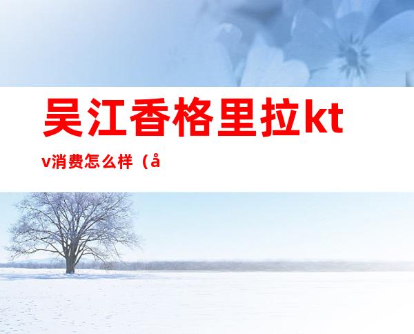 吴江香格里拉ktv消费怎么样(吴江ktv消费多少)