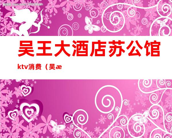 吴王大酒店苏公馆ktv消费(吴江宾馆ktv)