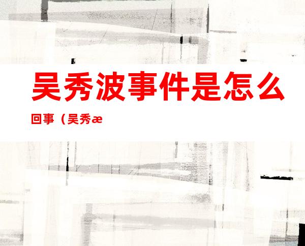 吴秀波事件是怎么回事(吴秀波事件是什么事?)