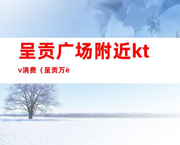 呈贡广场附近ktv消费(呈贡万达ktv)