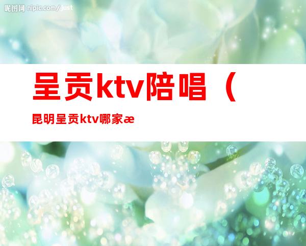 呈贡ktv陪唱(昆明呈贡ktv哪家有陪酒的?)