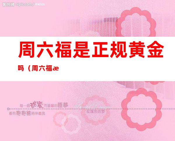 周六福是正规黄金吗(周六福怎么样黄金)