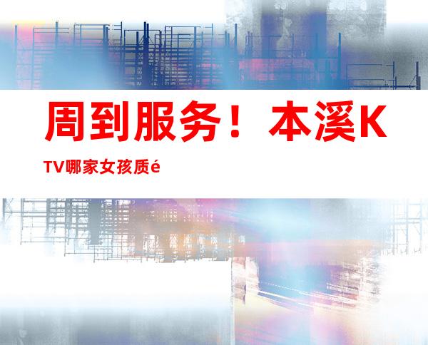 周到服务!本溪KTV哪家女孩质量高-本溪KTV出台十大会所消费排名