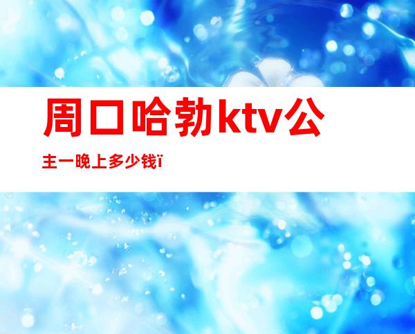 周口哈勃ktv公主一晚上多少钱(周口国际公馆ktv)