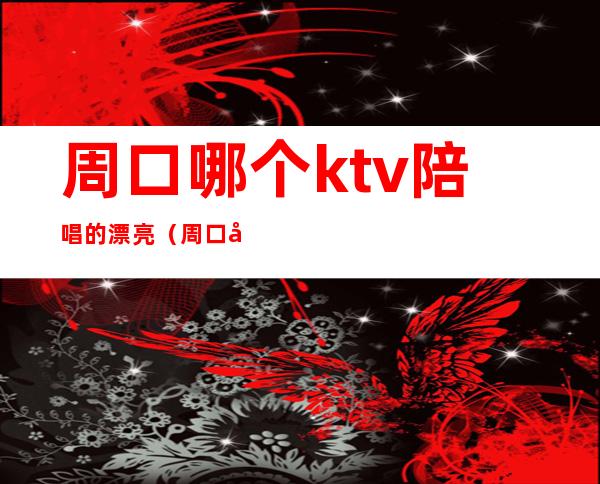 周口哪个ktv陪唱的漂亮(周口哪个ktv陪唱的漂亮一点)