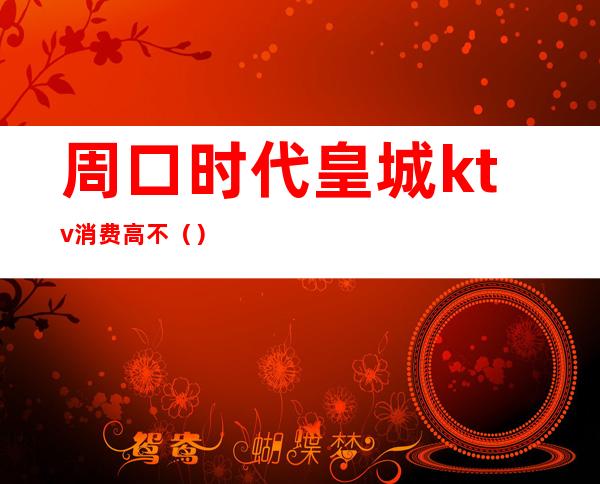 周口时代皇城ktv消费高不()