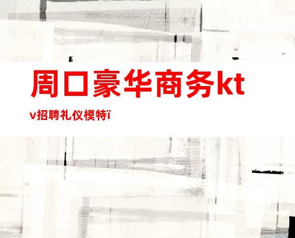 周口豪华商务ktv招聘礼仪模特(周口最高档次KTV是哪家)