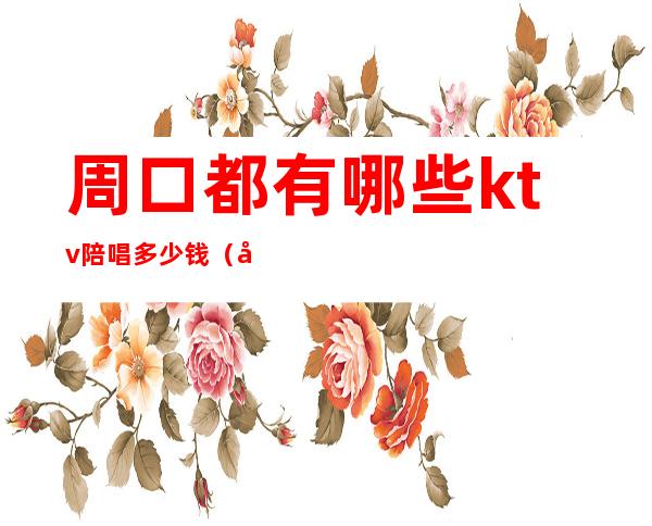 周口都有哪些ktv陪唱多少钱（周口钱柜ktv陪唱价钱）