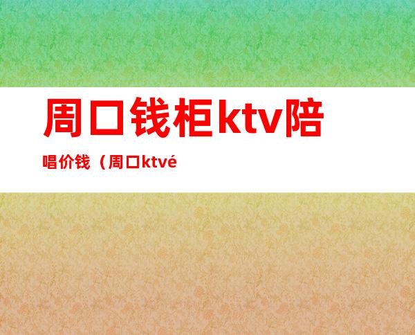 周口钱柜ktv陪唱价钱(周口ktv陪唱现在多少钱)
