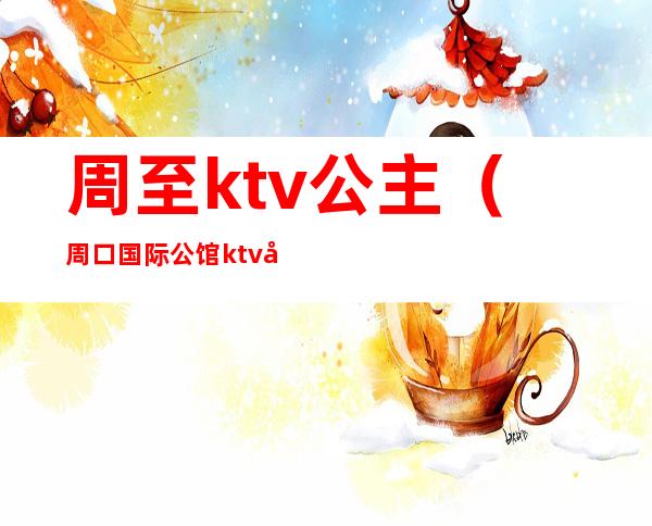 周至ktv公主（周口国际公馆ktv公主多少钱）