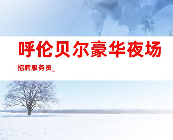 呼伦贝尔豪华夜场招聘服务员_客人素质怎么样_轻松上班