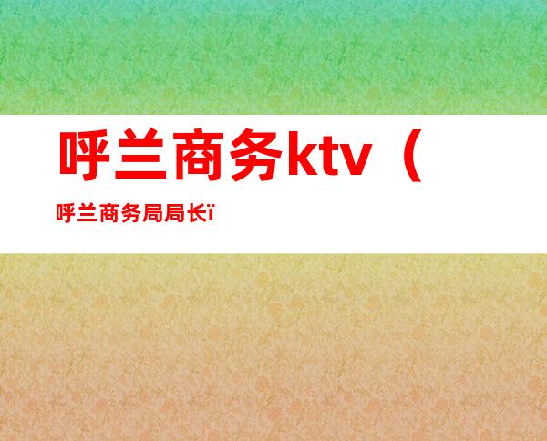 呼兰商务ktv（呼兰商务局局长）