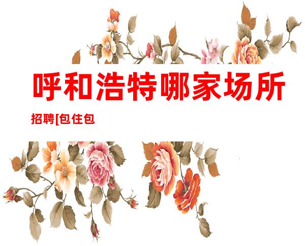 呼和浩特哪家场所招聘[包住包住便装上班]更高