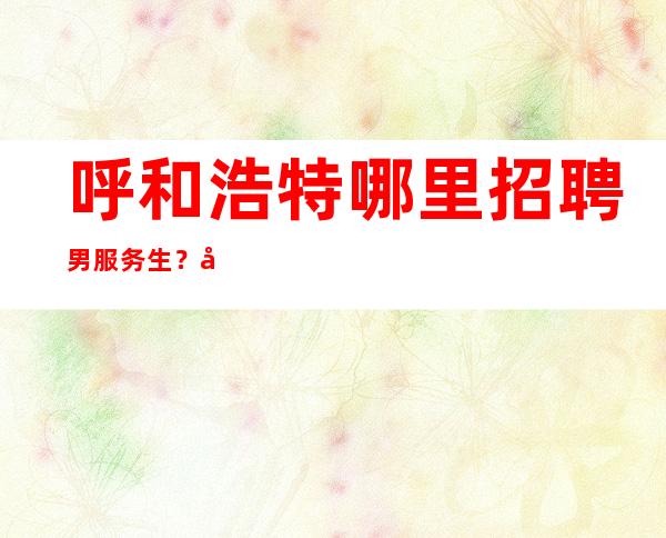 呼和浩特哪里招聘男服务生？对自己的实力水平有个清楚地认知