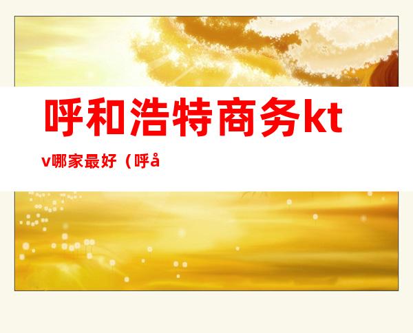 呼和浩特商务ktv哪家最好(呼和浩特高端ktv有哪些)
