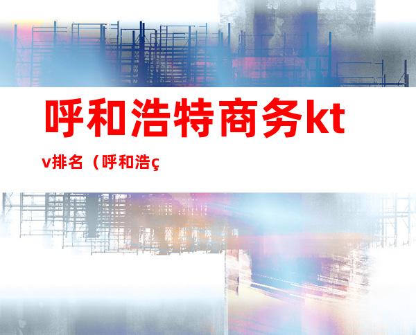 呼和浩特商务ktv排名(呼和浩特高端ktv有哪些)
