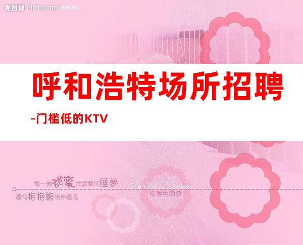 呼和浩特场所招聘-门槛低的KTV通过这个方式