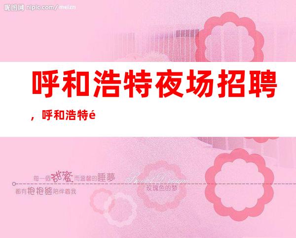 呼和浩特夜场招聘，呼和浩特鼎层国际夜场招聘，免费住宿