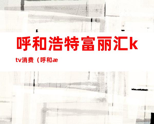 呼和浩特富丽汇ktv消费(呼和浩特富丽汇ktv消费怎么样)