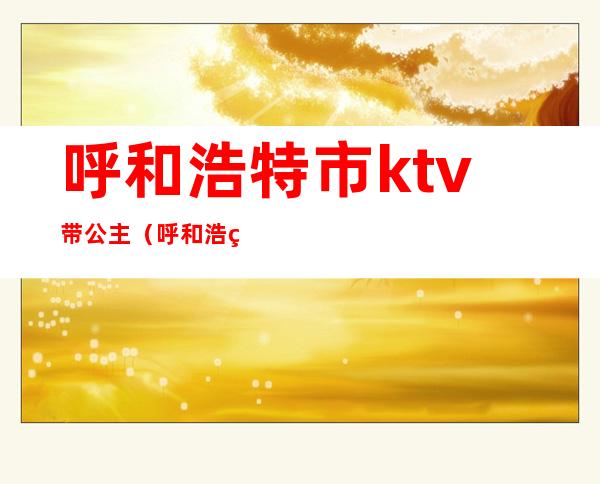 呼和浩特市ktv带公主(呼和浩特ktv哪里有公主)