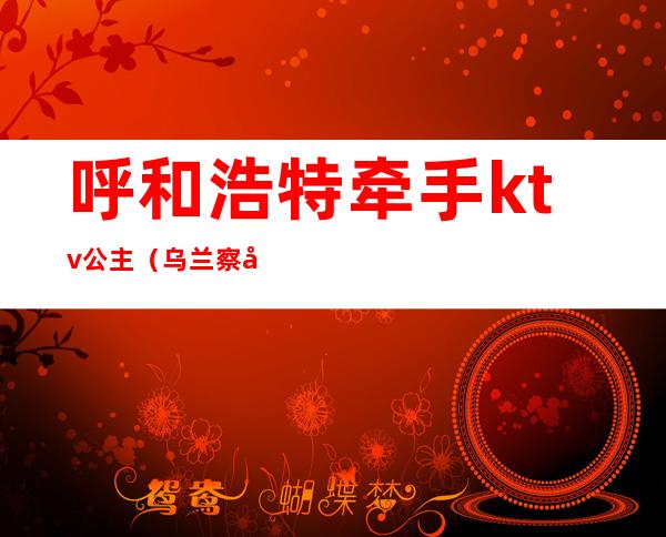 呼和浩特牵手ktv公主(乌兰察布ktv公主)