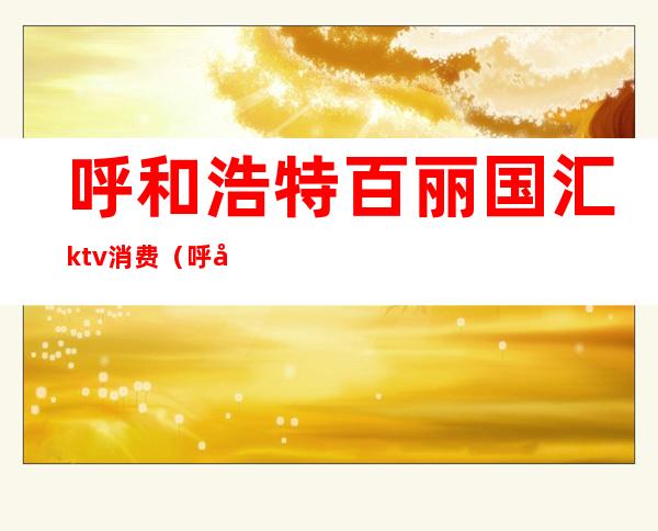 呼和浩特百丽国汇ktv消费（呼和浩特高端KTV）