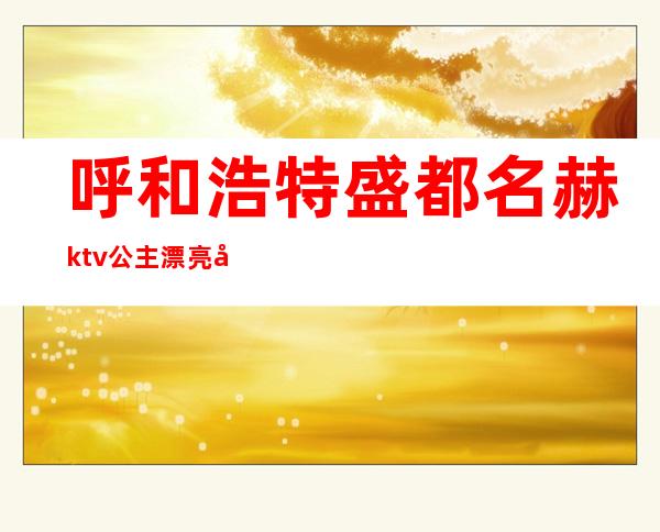 呼和浩特盛都名赫ktv公主漂亮吗(呼和浩特有公主的ktv)