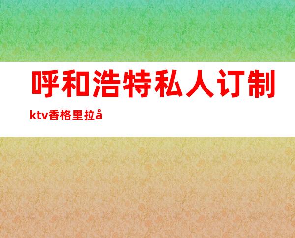呼和浩特私人订制ktv香格里拉店消费(呼市香格里拉私人订制会所)
