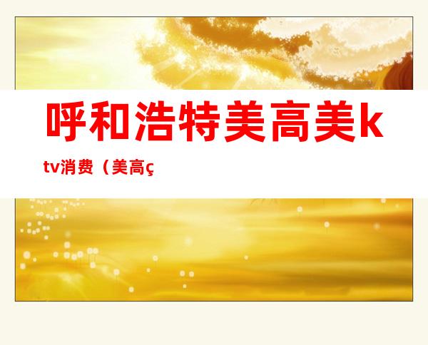 呼和浩特美高美ktv消费(美高美尚KTV)