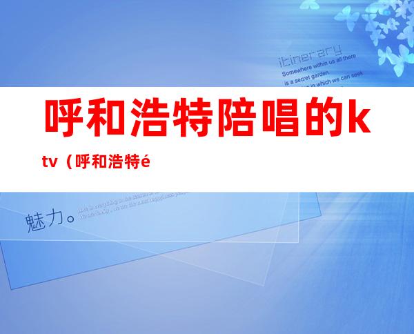 呼和浩特陪唱的ktv(呼和浩特陪唱便宜的地方)
