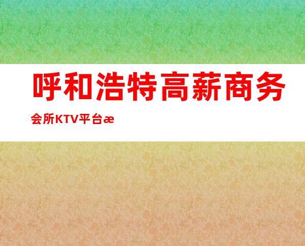 呼和浩特高薪商务会所KTV平台招聘