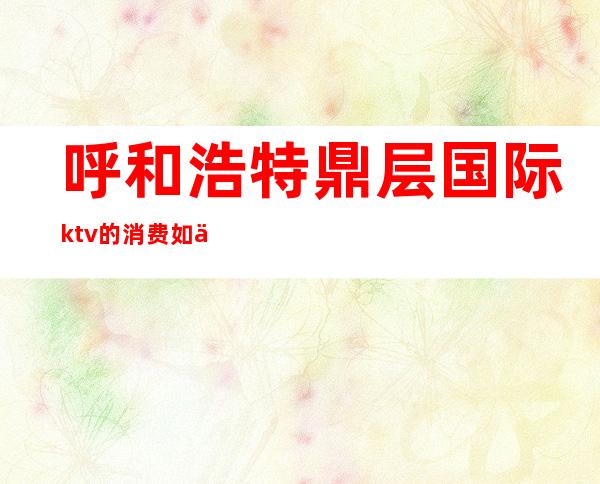 呼和浩特鼎层国际ktv的消费如何(呼和浩特ktv消费水平)