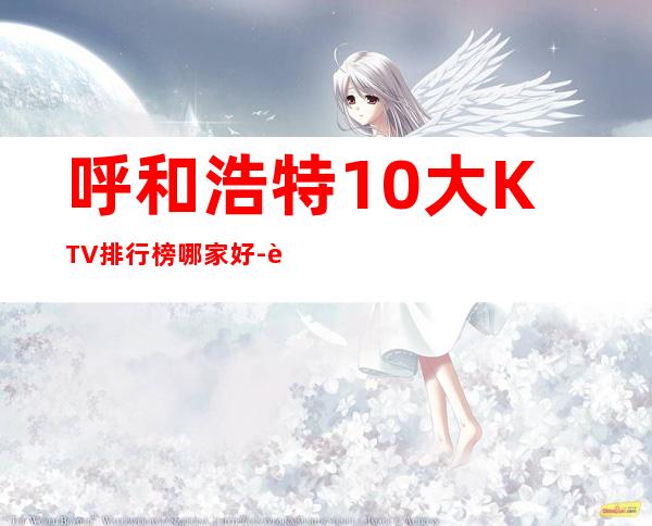呼和浩特10大KTV排行榜哪家好-资源多10大KTV排行榜哪 – 长沙天心商务KTV
