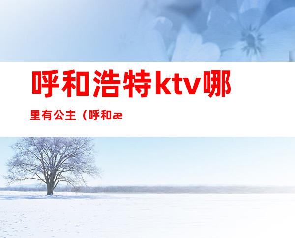 呼和浩特ktv哪里有公主（呼和浩特麦莎ktv有公主的）