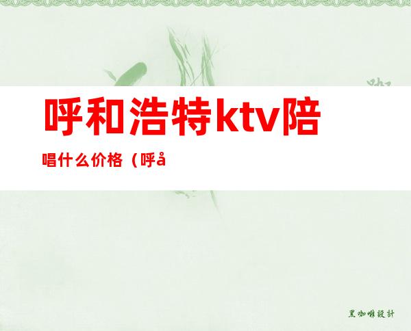 呼和浩特ktv陪唱什么价格(呼和浩特哪家ktv有陪唱)
