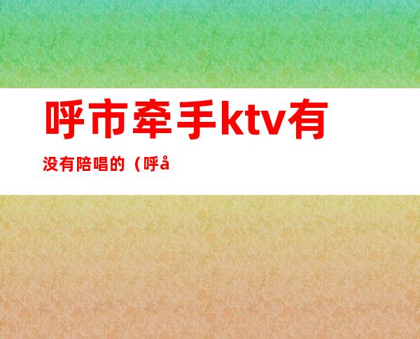 呼市牵手ktv有没有陪唱的(呼市带陪唱的歌厅)