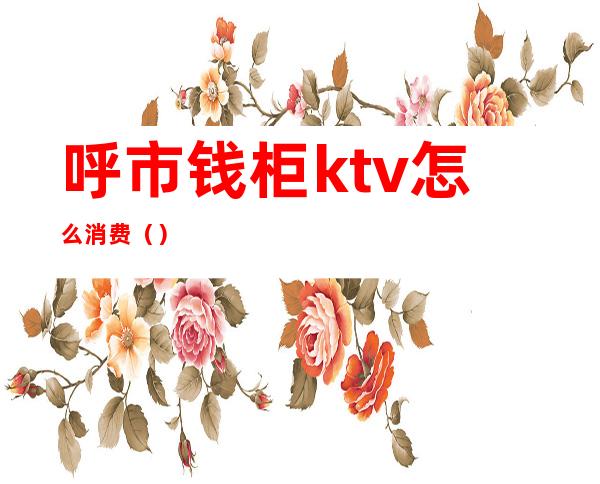 呼市钱柜ktv怎么消费()