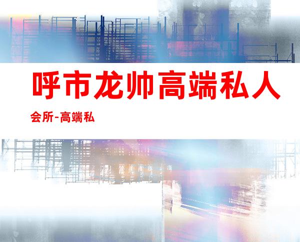 呼市龙帅高端私人会所-高端私人会所是干啥的?